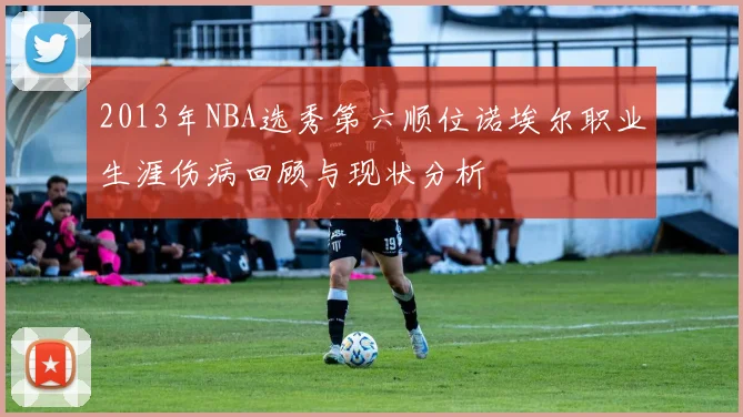 2013年NBA选秀第六顺位诺埃尔职业生涯伤病回顾与现状分析