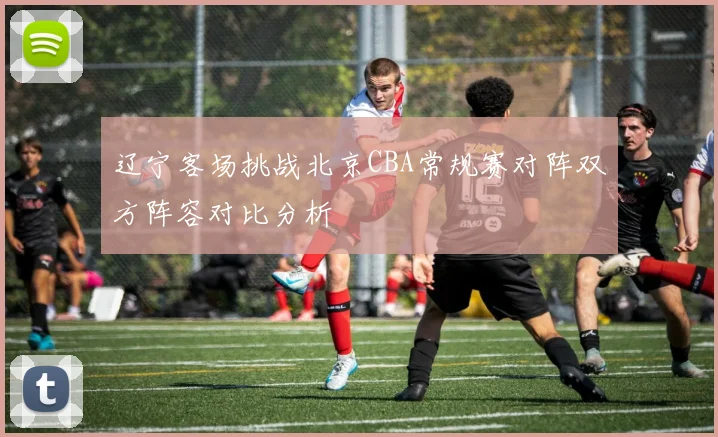 辽宁客场挑战北京CBA常规赛对阵双方阵容对比分析
