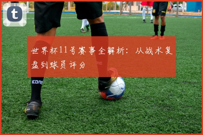 世界杯11号赛事全解析：从战术复盘到球员评分