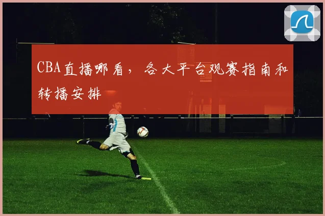 CBA直播哪看,各大平台观赛指南和转播安排