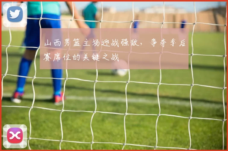 山西男篮主场迎战强敌,争夺季后赛席位的关键之战