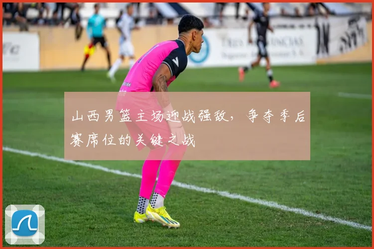 山西男篮主场迎战强敌,争夺季后赛席位的关键之战