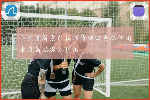 卡里克有意引拉师傅回归曼联但尚未与高层深入讨论