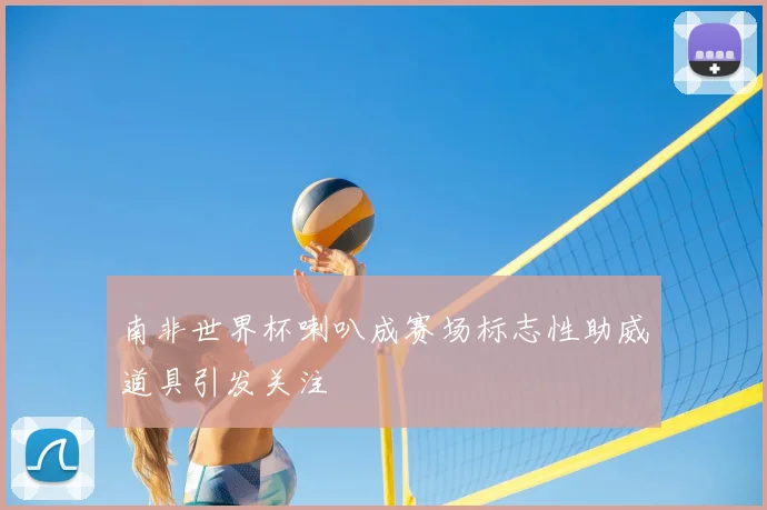 南非世界杯喇叭成赛场标志性助威道具引发关注