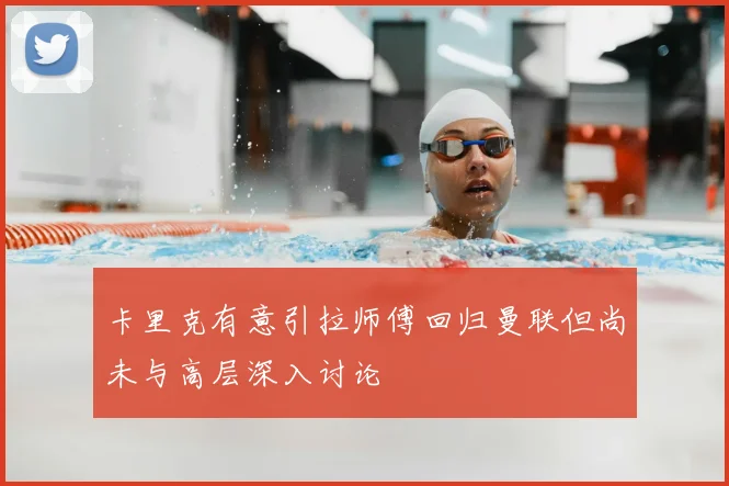 卡里克有意引拉师傅回归曼联但尚未与高层深入讨论