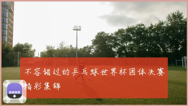 不容错过的乒乓球世界杯团体决赛精彩集锦