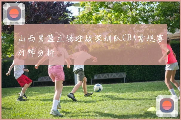 山西男篮主场迎战深圳队CBA常规赛对阵分析