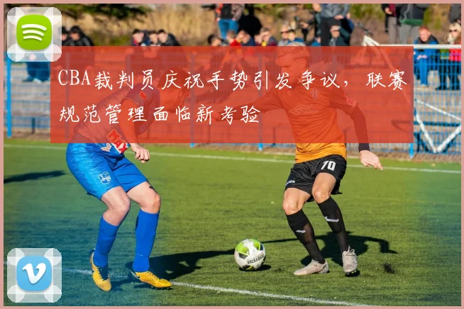 CBA裁判员庆祝手势引发争议，联赛规范管理面临新考验