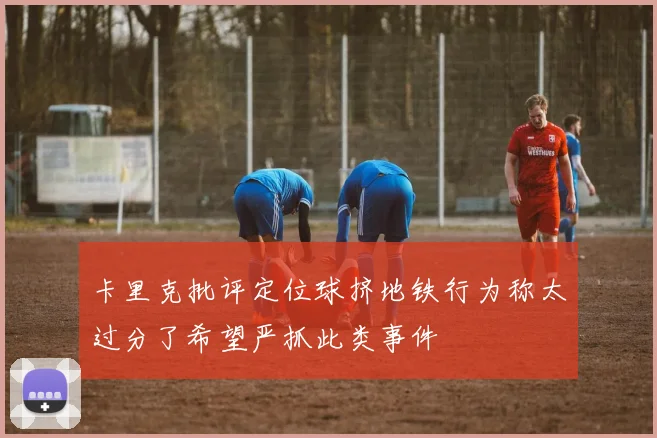卡里克批评定位球挤地铁行为称太过分了希望严抓此类事件