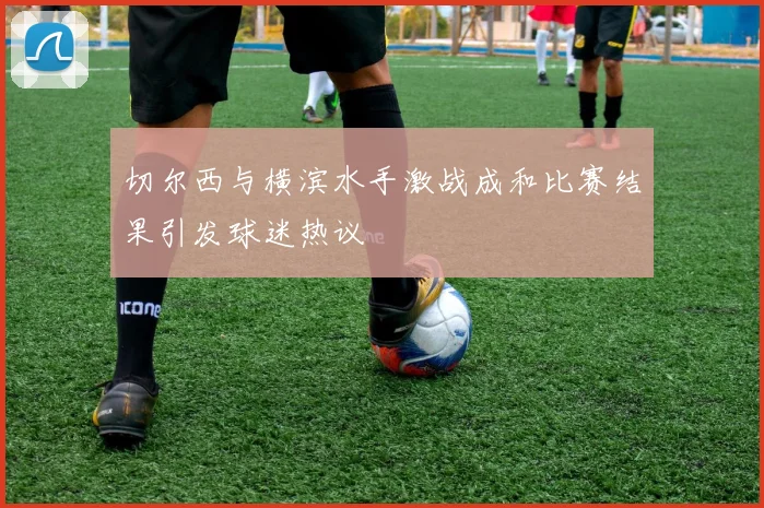 切尔西与横滨水手激战成和比赛结果引发球迷热议