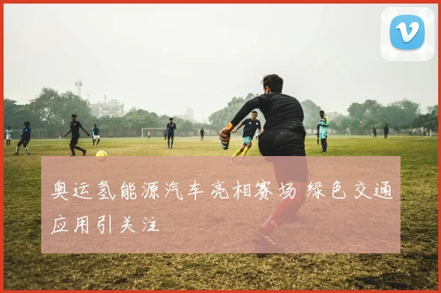 奥运氢能源汽车亮相赛场 绿色交通应用引关注