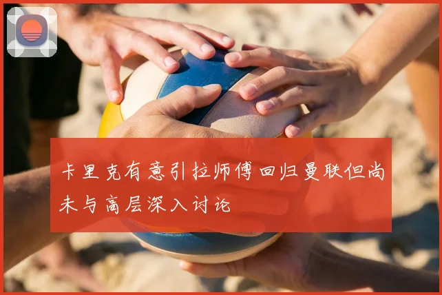 卡里克有意引拉师傅回归曼联但尚未与高层深入讨论