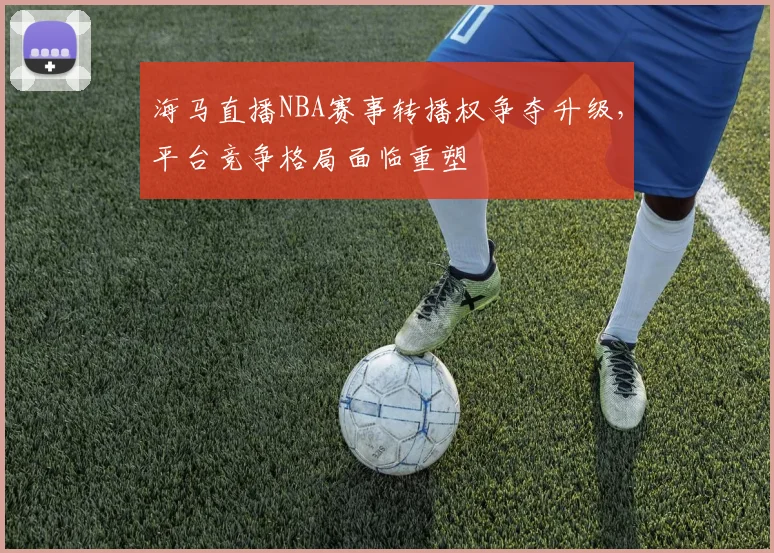 海马直播NBA赛事转播权争夺升级,平台竞争格局面临重塑