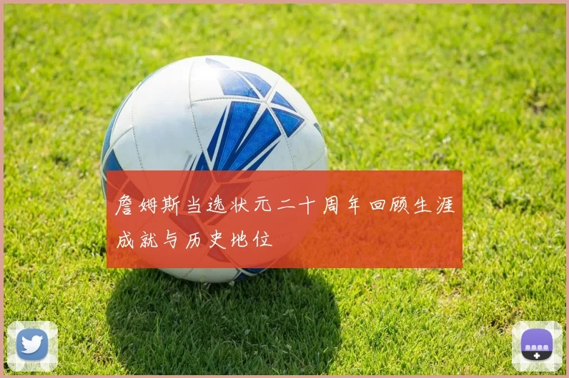 詹姆斯当选状元二十周年回顾生涯成就与历史地位