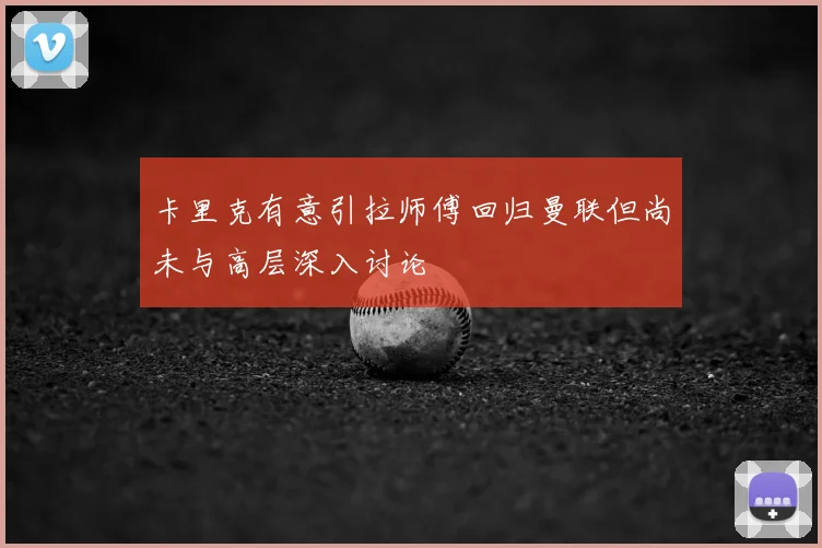 卡里克有意引拉师傅回归曼联但尚未与高层深入讨论