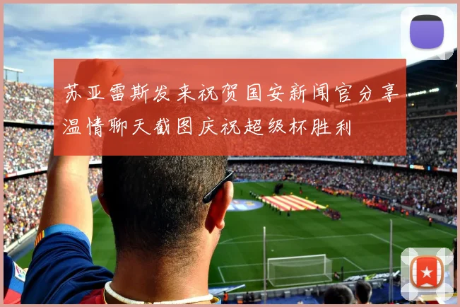 苏亚雷斯发来祝贺国安新闻官分享温情聊天截图庆祝超级杯胜利