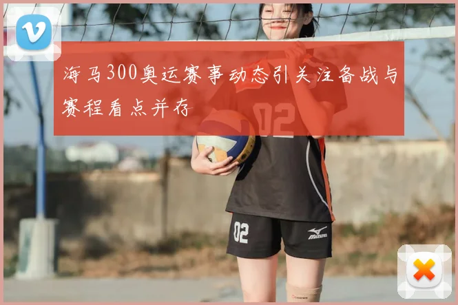 海马300奥运赛事动态引关注备战与赛程看点并存