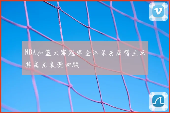 NBA扣篮大赛冠军全记录历届得主及其高光表现回顾