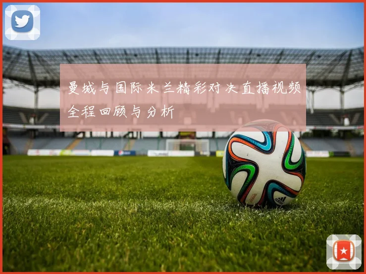 曼城与国际米兰精彩对决直播视频全程回顾与分析