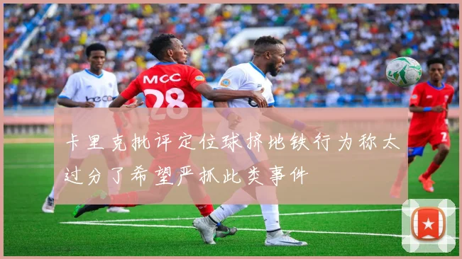 卡里克批评定位球挤地铁行为称太过分了希望严抓此类事件