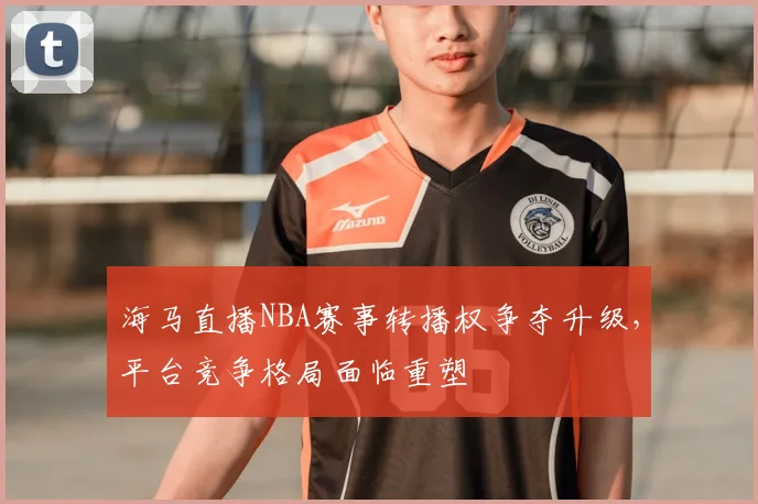 海马直播NBA赛事转播权争夺升级,平台竞争格局面临重塑