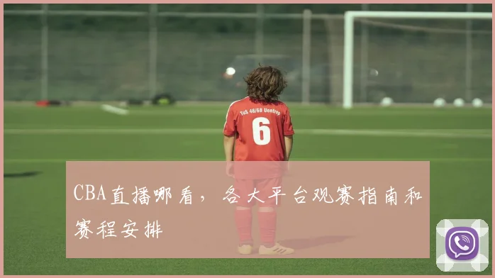 CBA直播哪看,各大平台观赛指南和赛程安排