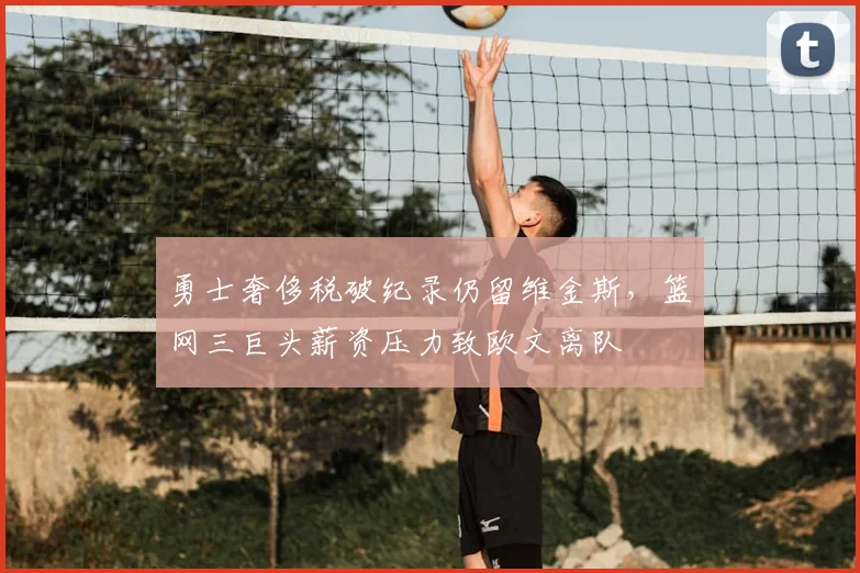 勇士奢侈税破纪录仍留维金斯，篮网三巨头薪资压力致欧文离队