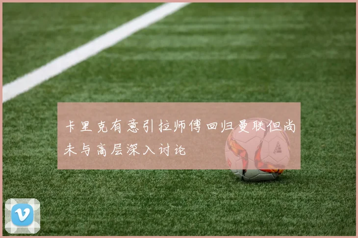 卡里克有意引拉师傅回归曼联但尚未与高层深入讨论