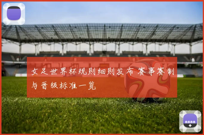 女足世界杯规则细则发布 赛事赛制与晋级标准一览
