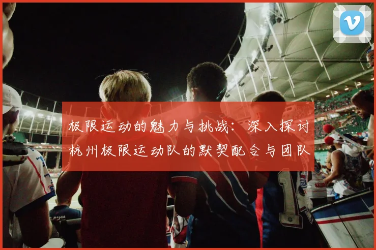 极限运动的魅力与挑战:深入探讨杭州极限运动队的默契配合与团队精神
