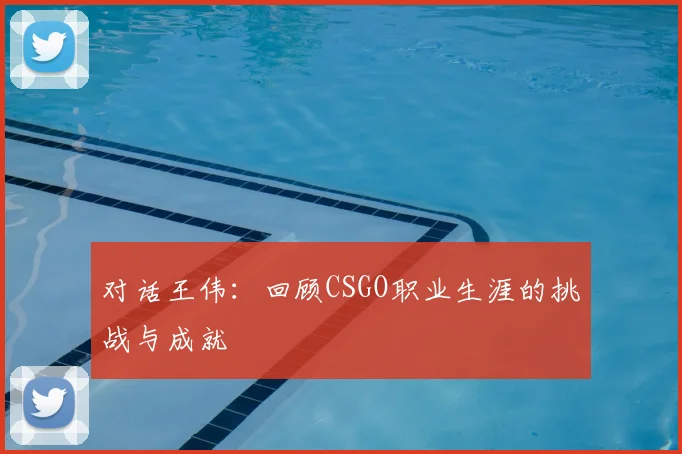 对话王伟：回顾CSGO职业生涯的挑战与成就