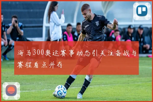 海马300奥运赛事动态引关注备战与赛程看点并存