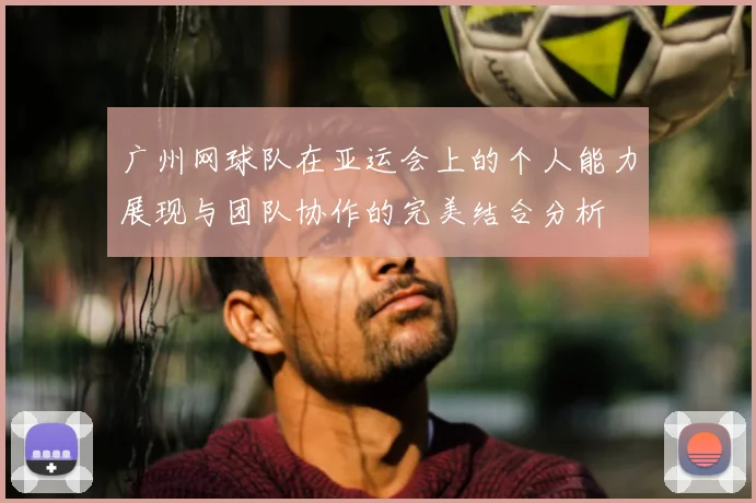 广州网球队在亚运会上的个人能力展现与团队协作的完美结合分析