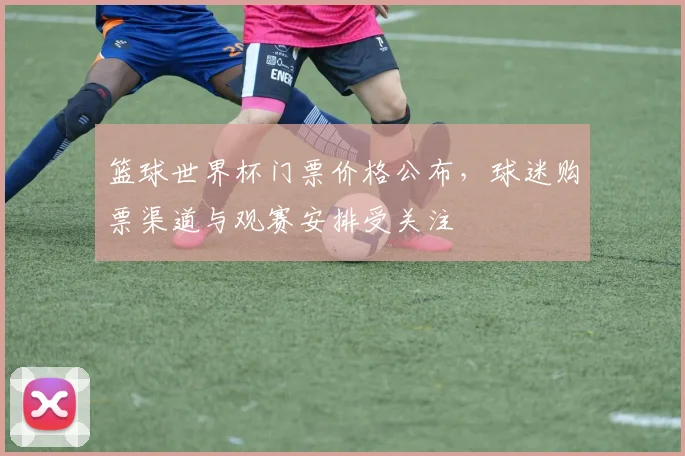 篮球世界杯门票价格公布，球迷购票渠道与观赛安排受关注