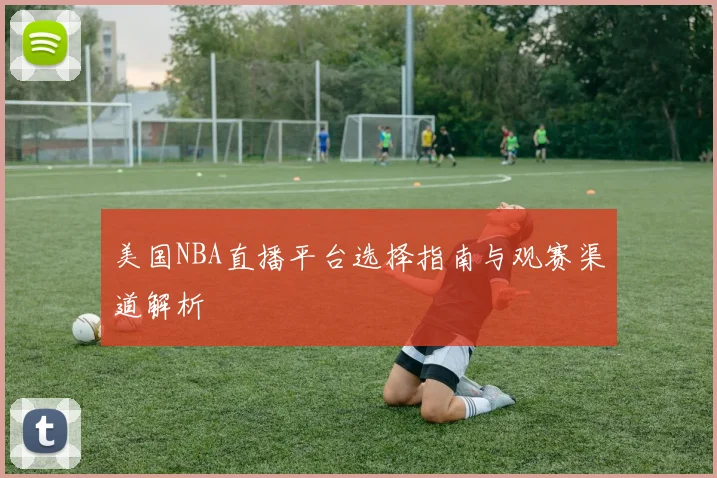 美国NBA直播平台选择指南与观赛渠道解析