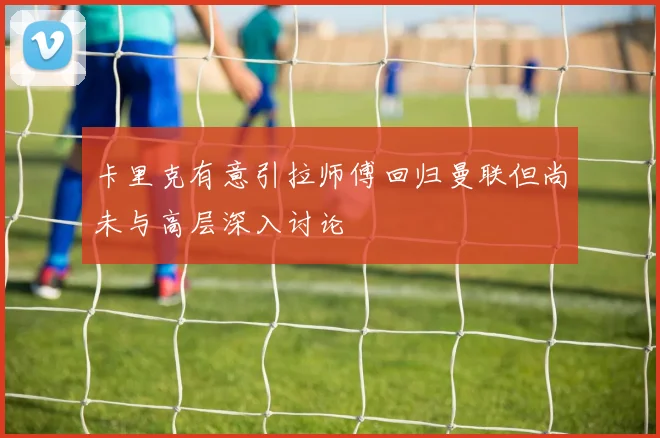 卡里克有意引拉师傅回归曼联但尚未与高层深入讨论