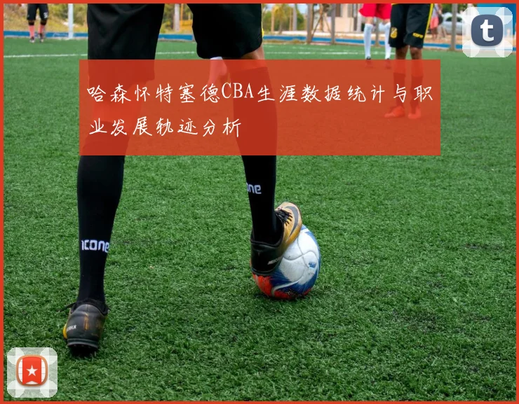 哈森怀特塞德CBA生涯数据统计与职业发展轨迹分析