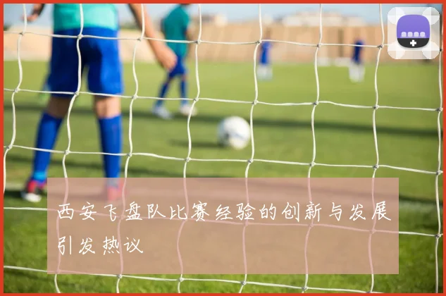 西安飞盘队比赛经验的创新与发展引发热议