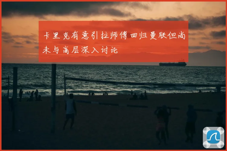 卡里克有意引拉师傅回归曼联但尚未与高层深入讨论