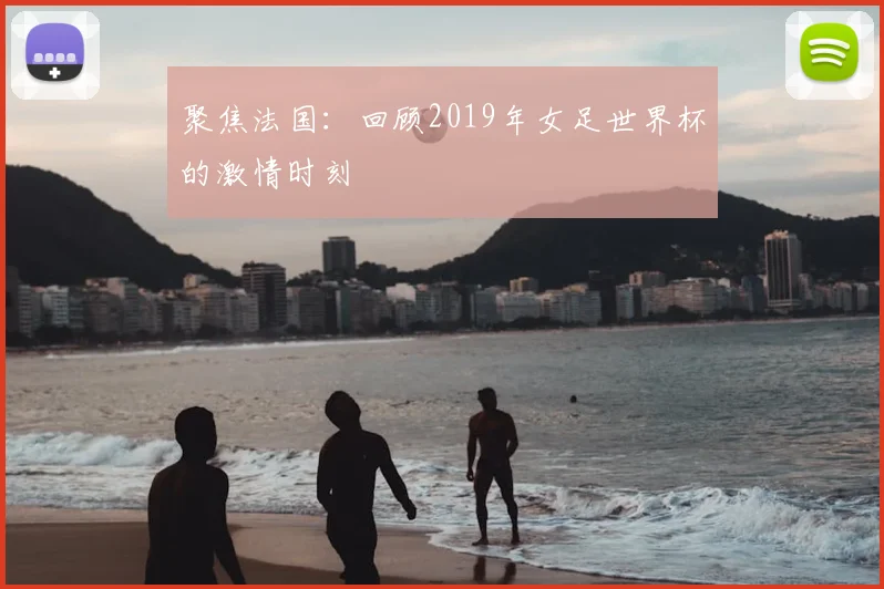 聚焦法国：回顾2019年女足世界杯的激情时刻