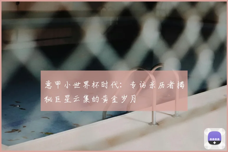 意甲小世界杯时代:专访亲历者揭秘巨星云集的黄金岁月