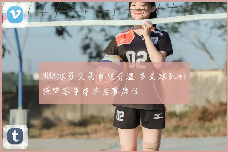 NBA球员交易市场升温 多支球队补强阵容争夺季后赛席位