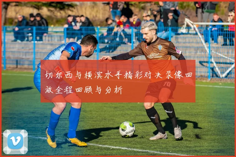 切尔西与横滨水手精彩对决录像回放全程回顾与分析