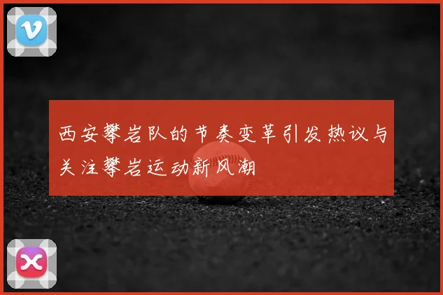 西安攀岩队的节奏变革引发热议与关注攀岩运动新风潮