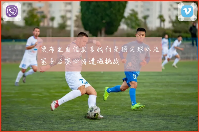 莫布里自信发言我们是顶尖球队活塞季后赛必将遭遇挑战