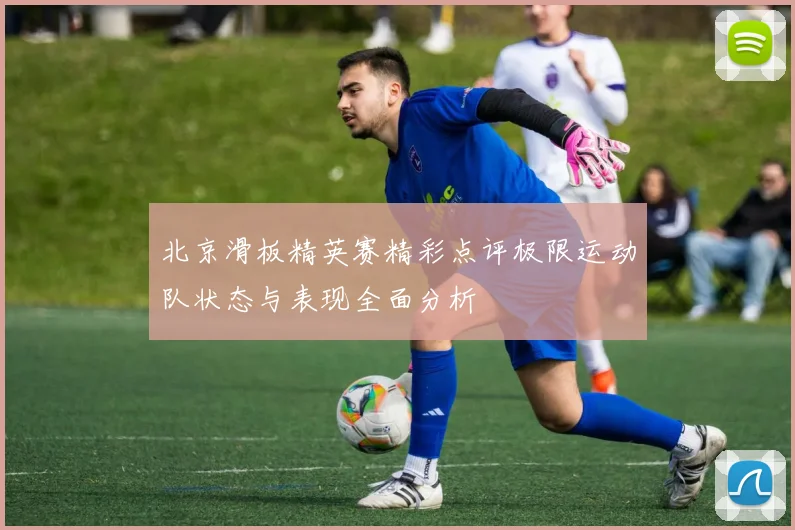 北京滑板精英赛精彩点评极限运动队状态与表现全面分析