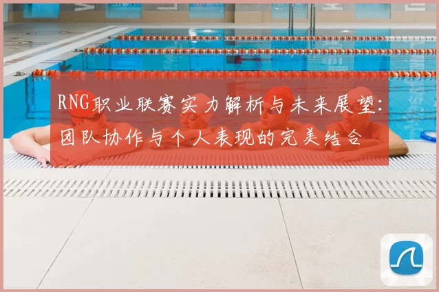 RNG职业联赛实力解析与未来展望：团队协作与个人表现的完美结合