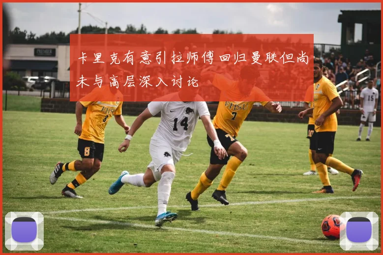 卡里克有意引拉师傅回归曼联但尚未与高层深入讨论