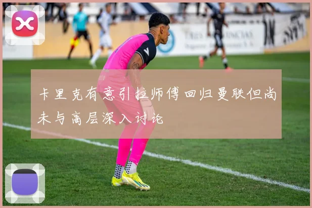 卡里克有意引拉师傅回归曼联但尚未与高层深入讨论