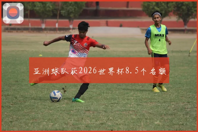 亚洲球队获2026世界杯8.5个名额